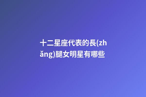 十二星座代表的長(zhǎng)腿女明星有哪些-第1張-星座運(yùn)勢(shì)-玄機(jī)派