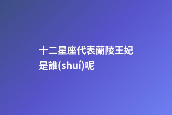 十二星座代表蘭陵王妃是誰(shuí)呢