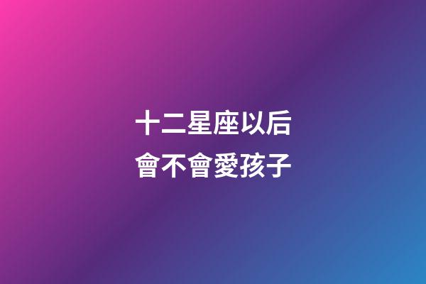 十二星座以后會不會愛孩子-第1張-星座運勢-玄機派