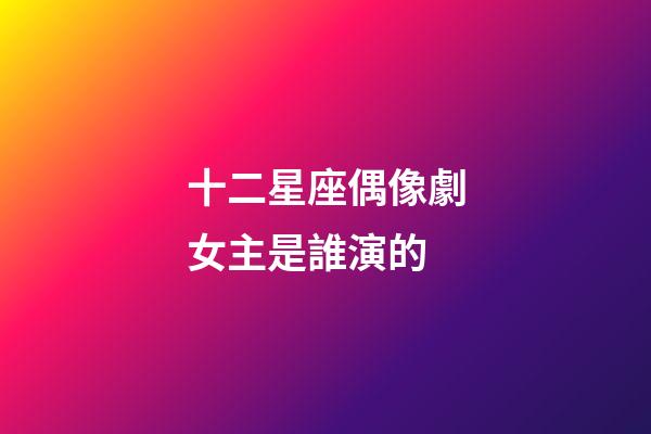 十二星座偶像劇女主是誰演的-第1張-星座運勢-玄機派