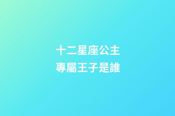 十二星座公主專屬王子是誰-第1張-星座運勢-玄機派