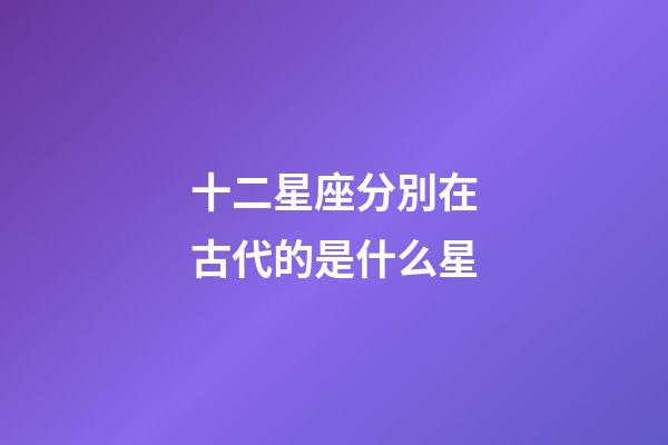 十二星座分別在古代的是什么星-第1張-星座運勢-玄機(jī)派