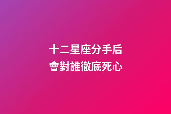 十二星座分手后會對誰徹底死心-第1張-星座運勢-玄機派