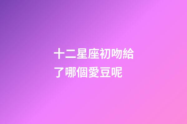 十二星座初吻給了哪個愛豆呢-第1張-星座運勢-玄機派
