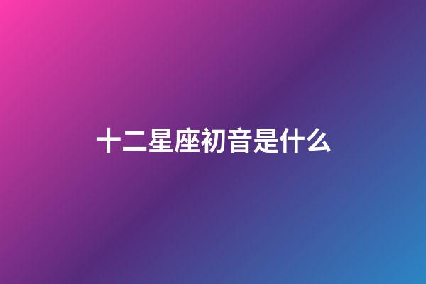 十二星座初音是什么-第1張-星座運勢-玄機派