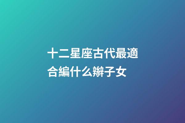 十二星座古代最適合編什么辮子女-第1張-星座運勢-玄機派