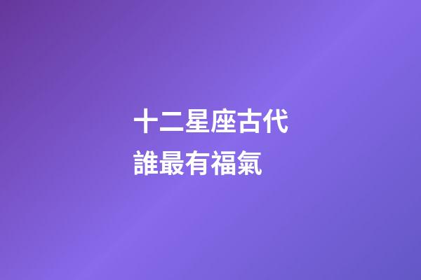 十二星座古代誰最有福氣-第1張-星座運勢-玄機派