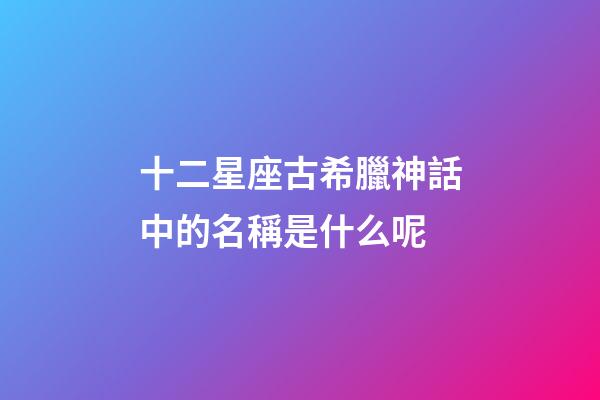 十二星座古希臘神話中的名稱是什么呢-第1張-星座運(yùn)勢-玄機(jī)派