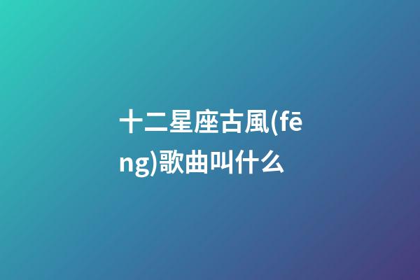 十二星座古風(fēng)歌曲叫什么-第1張-星座運(yùn)勢-玄機(jī)派