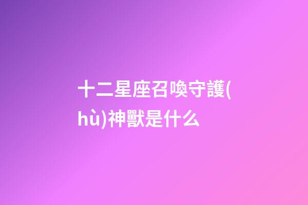 十二星座召喚守護(hù)神獸是什么-第1張-星座運(yùn)勢(shì)-玄機(jī)派