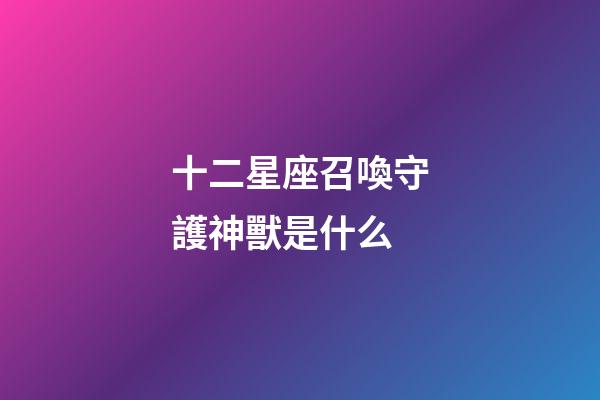 十二星座召喚守護神獸是什么-第1張-星座運勢-玄機派