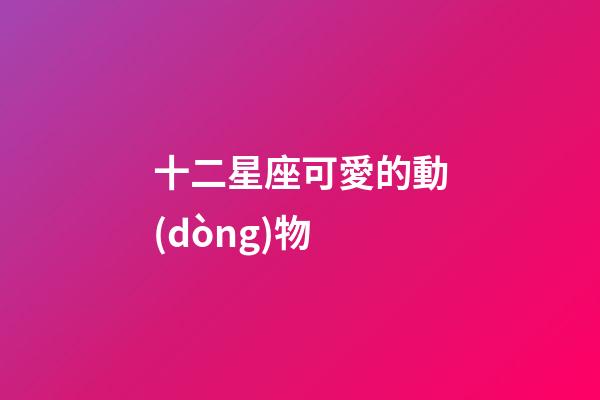 十二星座可愛的動(dòng)物-第1張-星座運(yùn)勢(shì)-玄機(jī)派