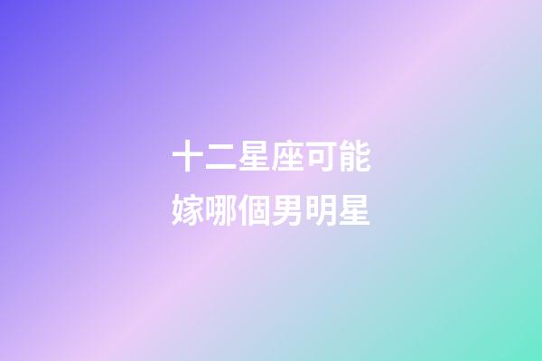 十二星座可能嫁哪個男明星-第1張-星座運勢-玄機派