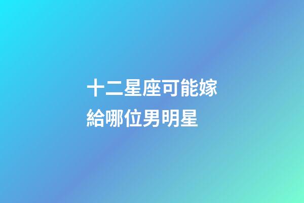 十二星座可能嫁給哪位男明星-第1張-星座運勢-玄機派