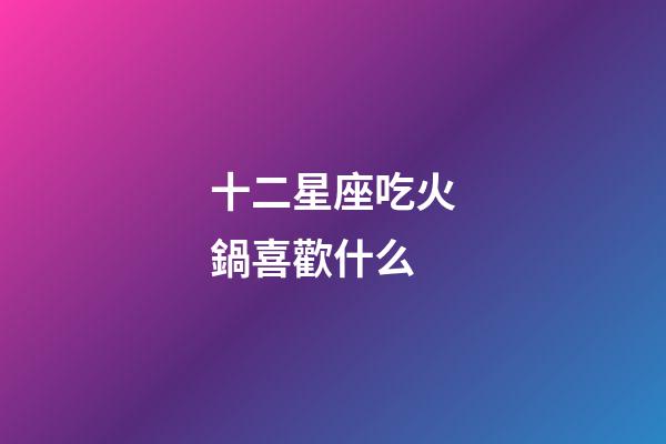 十二星座吃火鍋喜歡什么-第1張-星座運勢-玄機派