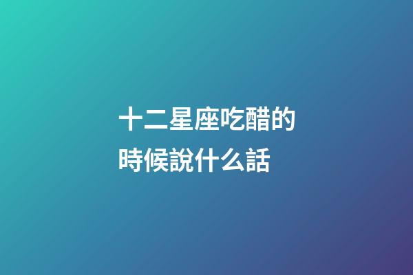 十二星座吃醋的時候說什么話-第1張-星座運勢-玄機派