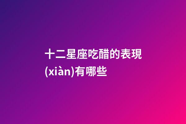 十二星座吃醋的表現(xiàn)有哪些-第1張-星座運(yùn)勢(shì)-玄機(jī)派