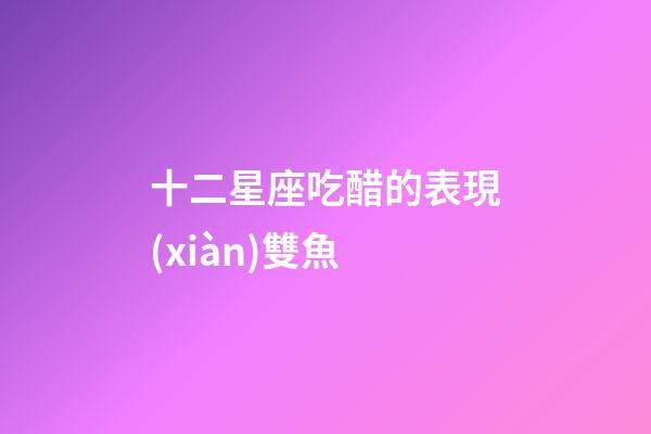 十二星座吃醋的表現(xiàn)雙魚-第1張-星座運(yùn)勢(shì)-玄機(jī)派
