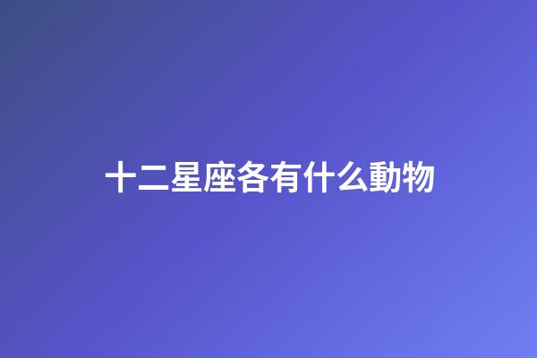 十二星座各有什么動物-第1張-星座運勢-玄機派