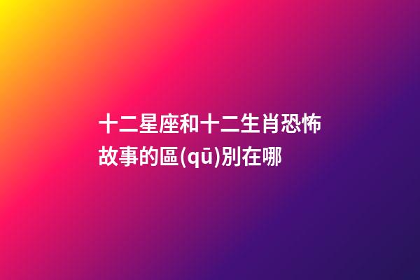 十二星座和十二生肖恐怖故事的區(qū)別在哪-第1張-星座運(yùn)勢(shì)-玄機(jī)派