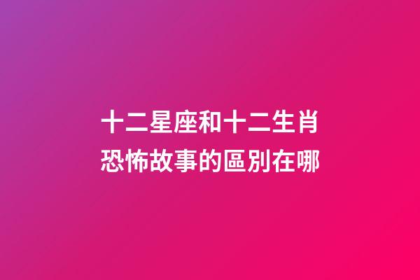 十二星座和十二生肖恐怖故事的區別在哪-第1張-星座運勢-玄機派