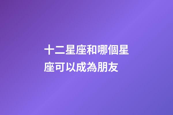 十二星座和哪個星座可以成為朋友-第1張-星座運勢-玄機派