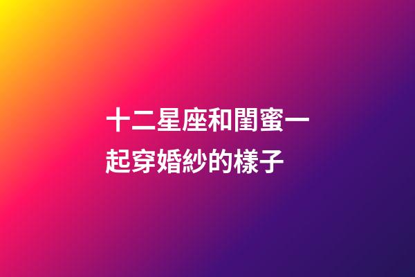 十二星座和閨蜜一起穿婚紗的樣子-第1張-星座運勢-玄機派