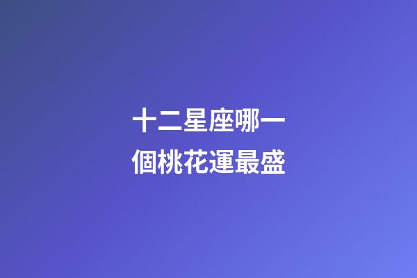 十二星座哪一個桃花運最盛-第1張-星座運勢-玄機派