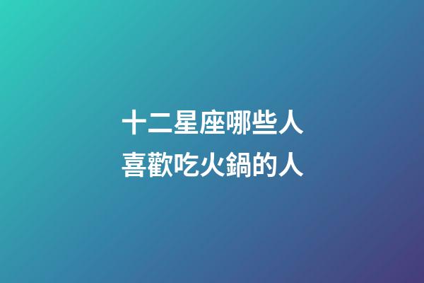 十二星座哪些人喜歡吃火鍋的人-第1張-星座運勢-玄機派