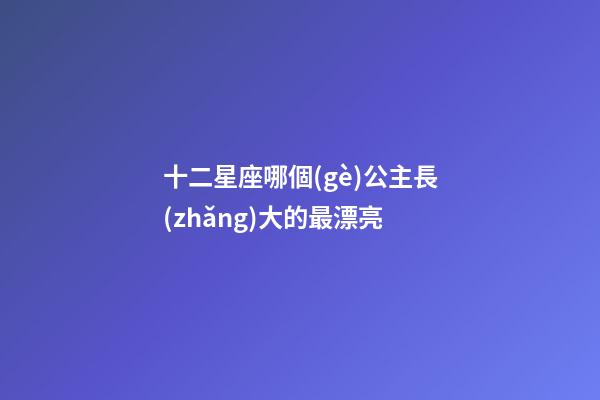 十二星座哪個(gè)公主長(zhǎng)大的最漂亮-第1張-星座運(yùn)勢(shì)-玄機(jī)派