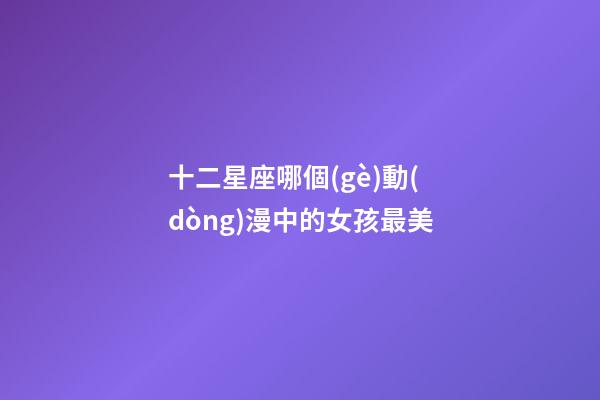 十二星座哪個(gè)動(dòng)漫中的女孩最美-第1張-星座運(yùn)勢-玄機(jī)派