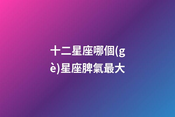 十二星座哪個(gè)星座脾氣最大-第1張-星座運(yùn)勢(shì)-玄機(jī)派