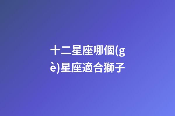十二星座哪個(gè)星座適合獅子-第1張-星座運(yùn)勢-玄機(jī)派
