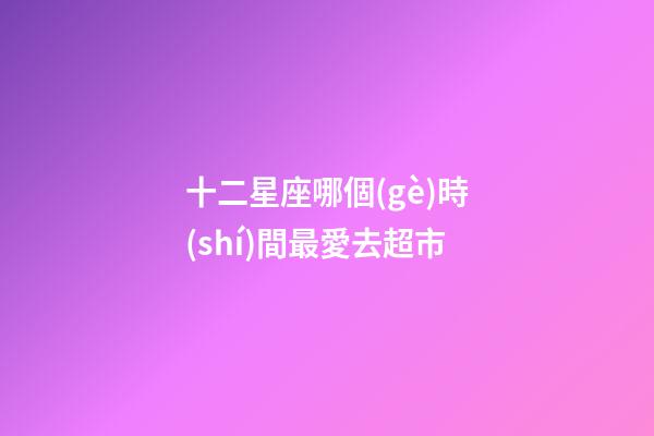 十二星座哪個(gè)時(shí)間最愛去超市-第1張-星座運(yùn)勢(shì)-玄機(jī)派