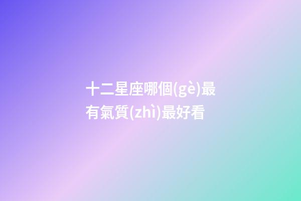十二星座哪個(gè)最有氣質(zhì)最好看-第1張-星座運(yùn)勢(shì)-玄機(jī)派
