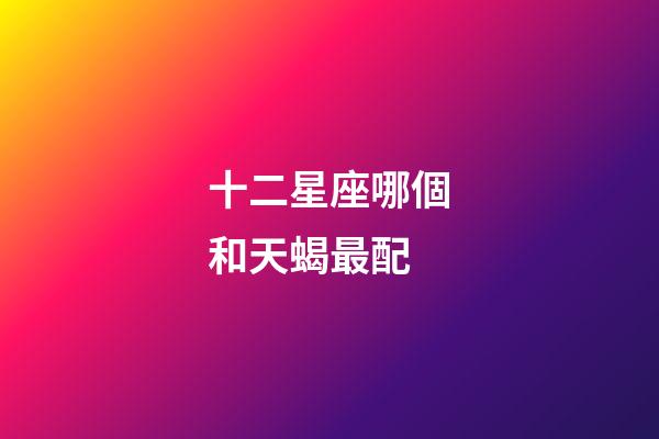 十二星座哪個和天蝎最配-第1張-星座運勢-玄機派