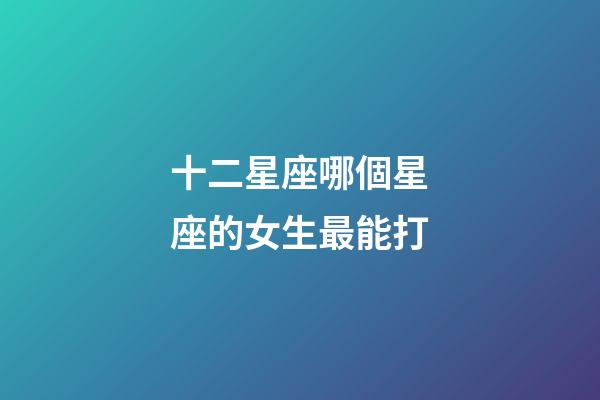 十二星座哪個星座的女生最能打-第1張-星座運勢-玄機(jī)派