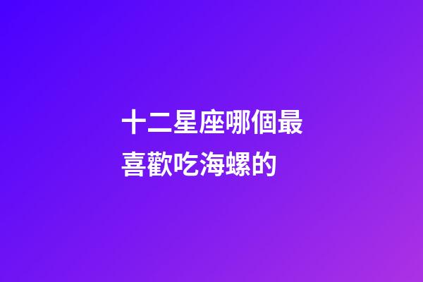 十二星座哪個最喜歡吃海螺的-第1張-星座運勢-玄機(jī)派