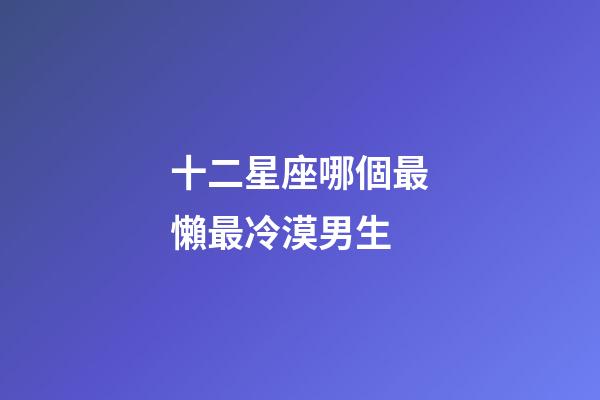 十二星座哪個最懶最冷漠男生-第1張-星座運勢-玄機派
