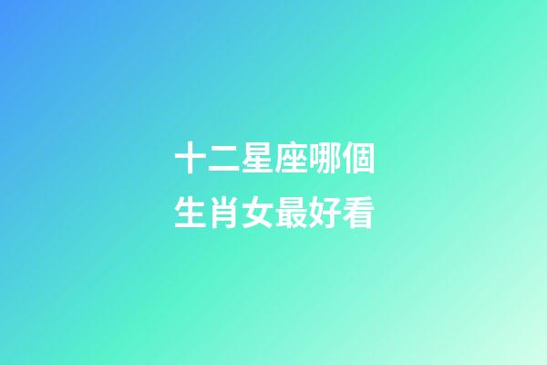 十二星座哪個生肖女最好看-第1張-星座運勢-玄機派
