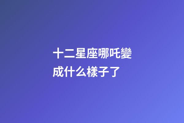 十二星座哪吒變成什么樣子了