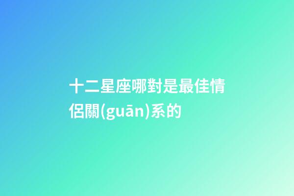 十二星座哪對是最佳情侶關(guān)系的-第1張-星座運(yùn)勢-玄機(jī)派