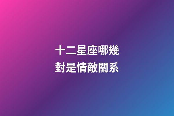 十二星座哪幾對是情敵關系-第1張-星座運勢-玄機派