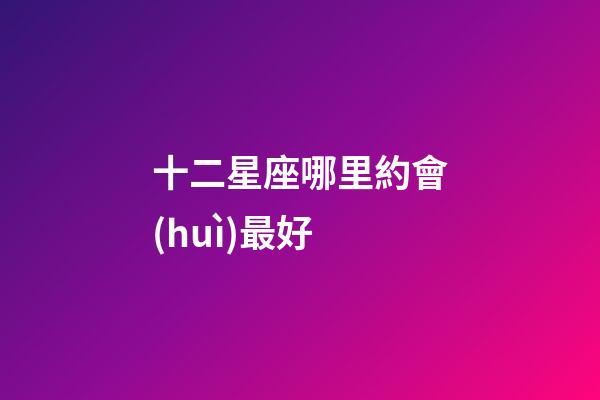 十二星座哪里約會(huì)最好-第1張-星座運(yùn)勢(shì)-玄機(jī)派