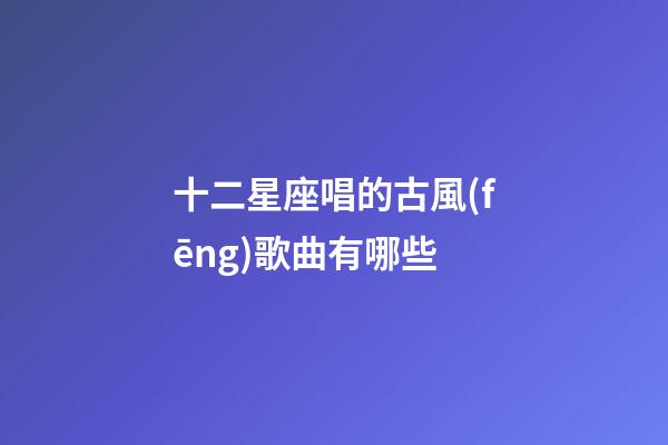 十二星座唱的古風(fēng)歌曲有哪些-第1張-星座運(yùn)勢-玄機(jī)派
