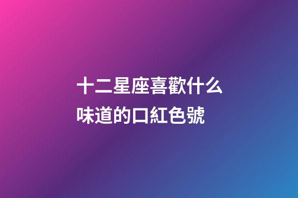 十二星座喜歡什么味道的口紅色號-第1張-星座運勢-玄機派