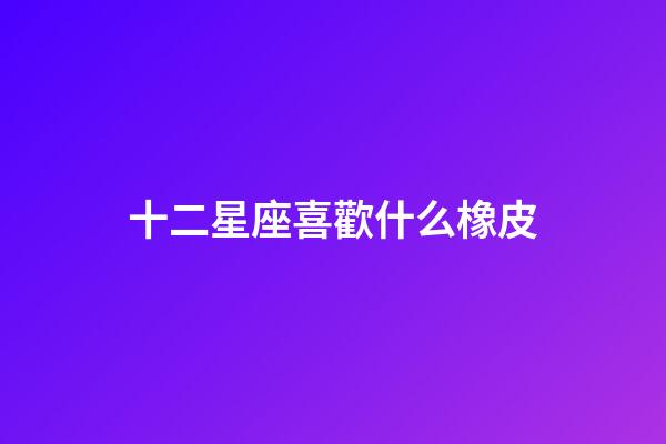 十二星座喜歡什么橡皮-第1張-星座運勢-玄機派