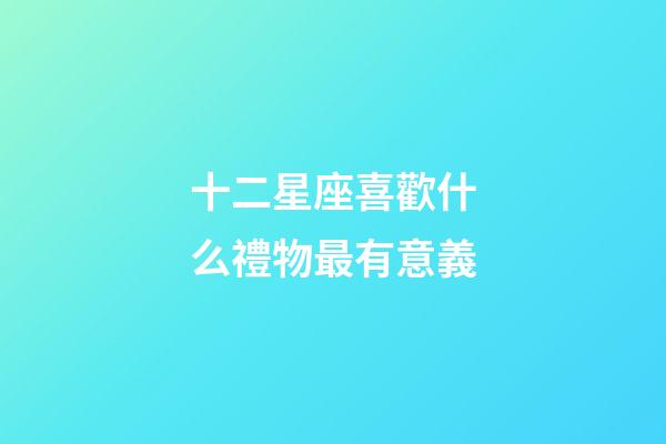 十二星座喜歡什么禮物最有意義-第1張-星座運勢-玄機派