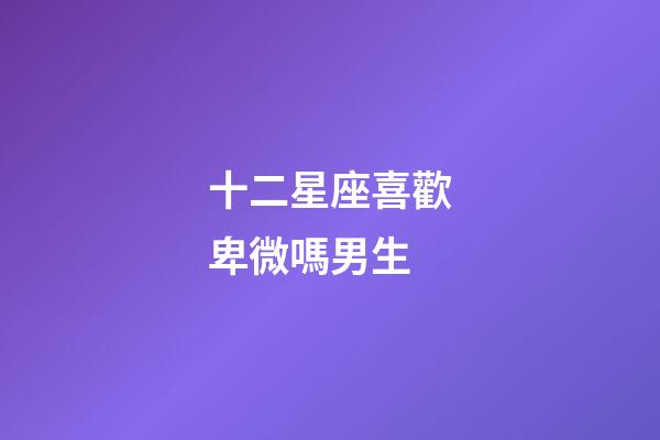 十二星座喜歡卑微嗎男生-第1張-星座運勢-玄機派
