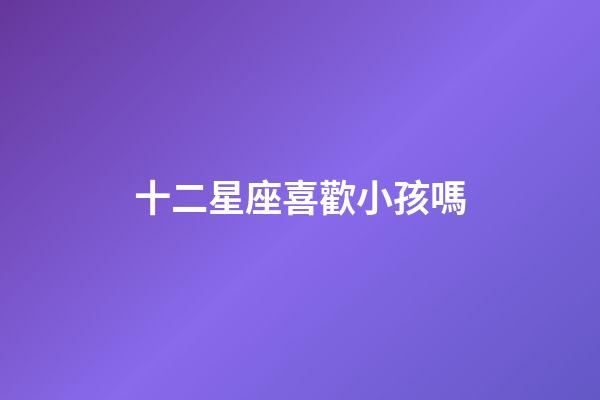 十二星座喜歡小孩嗎-第1張-星座運勢-玄機派